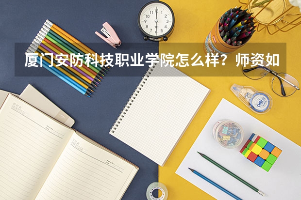 厦门安防科技职业学院怎么样？师资如何？