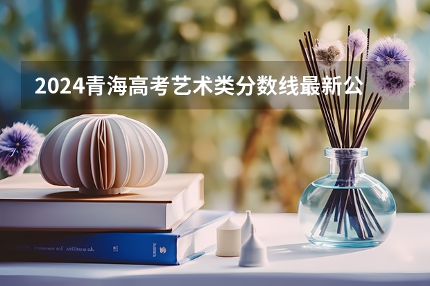 2024青海高考艺术类分数线最新公布 分数线是多少