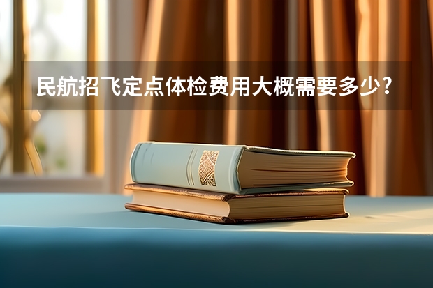 民航招飞定点体检费用大概需要多少?