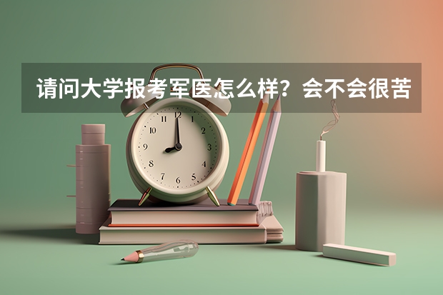 请问大学报考军医怎么样？会不会很苦 比如要站队列跑操之类的 然后军医毕业后一定要服从分配吗 能不能