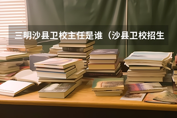 三明沙县卫校主任是谁（沙县卫校招生条件）